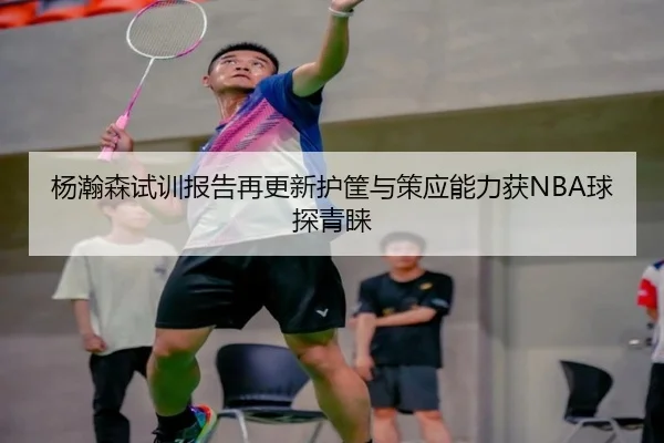 杨瀚森试训报告再更新护筐与策应能力获NBA球探青睐